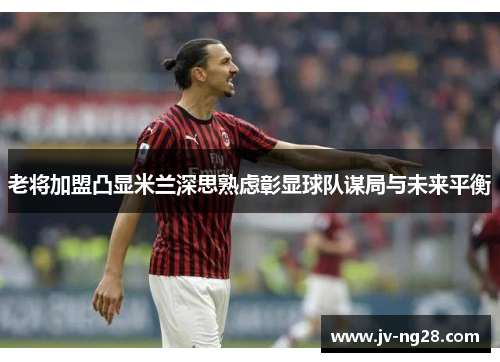 老将加盟凸显米兰深思熟虑彰显球队谋局与未来平衡