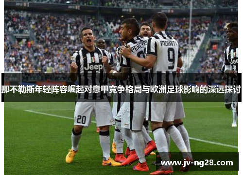 那不勒斯年轻阵容崛起对意甲竞争格局与欧洲足球影响的深远探讨 那不勒斯年轻阵容崛起对意甲竞争格局与欧洲足球影响的深远探讨