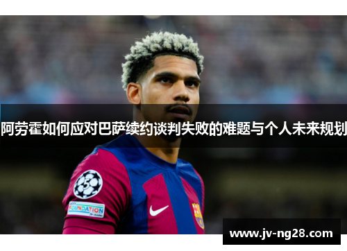 阿劳霍如何应对巴萨续约谈判失败的难题与个人未来规划 阿劳霍如何应对巴萨续约谈判失败的难题与个人未来规划