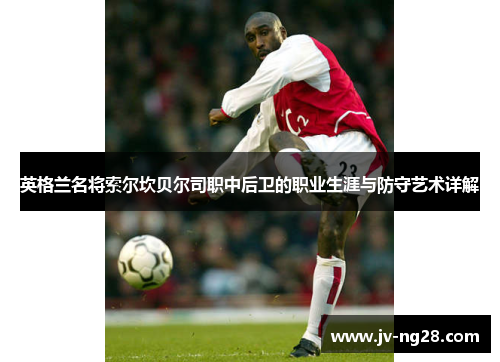 英格兰名将索尔坎贝尔司职中后卫的职业生涯与防守艺术详解 英格兰名将索尔坎贝尔司职中后卫的职业生涯与防守艺术详解