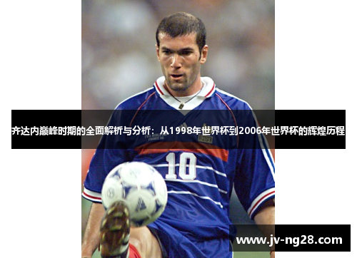 齐达内巅峰时期的全面解析与分析:从1998年世界杯到2006年世界杯的辉煌历程 齐达内巅峰时期的全面解析与分析:从1998年世界杯到2006年世界杯的辉煌历程