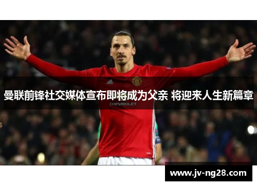 曼联前锋社交媒体宣布即将成为父亲 将迎来人生新篇章