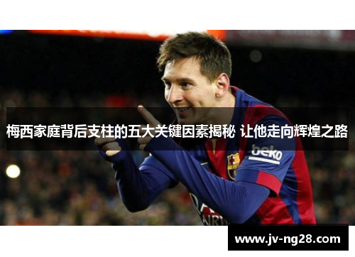 梅西家庭背后支柱的五大关键因素揭秘 让他走向辉煌之路