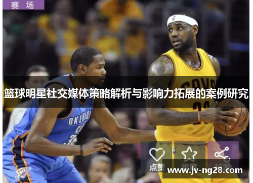 篮球明星社交媒体策略解析与影响力拓展的案例研究