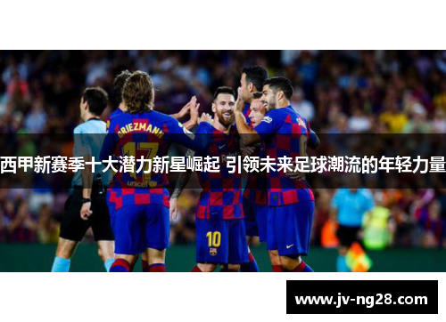 西甲新赛季十大潜力新星崛起 引领未来足球潮流的年轻力量