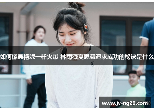 如何像吴艳妮一样火爆 林雨薇夏思凝追求成功的秘诀是什么 如何像吴艳妮一样火爆 林雨薇夏思凝追求成功的秘诀是什么