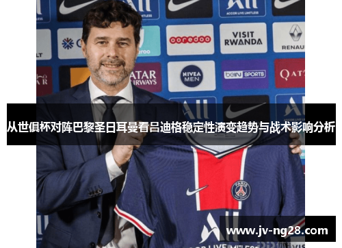 从世俱杯对阵巴黎圣日耳曼看吕迪格稳定性演变趋势与战术影响分析
