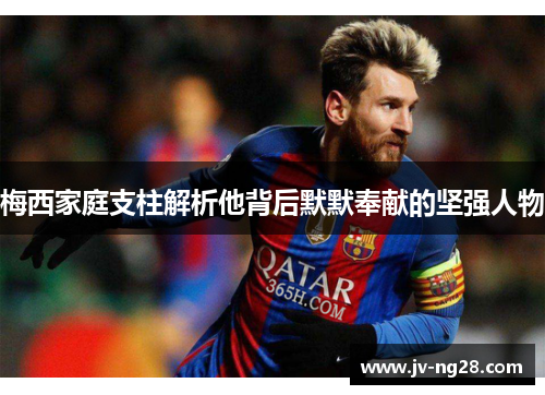 梅西家庭支柱解析他背后默默奉献的坚强人物