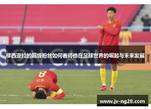 穆西亚拉的超级粉丝如何看待他在足球世界的崛起与未来发展 穆西亚拉的超级粉丝如何看待他在足球世界的崛起与未来发展