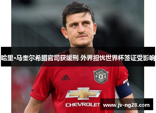 哈里·马奎尔希腊官司获缓刑 外界担忧世界杯签证受影响