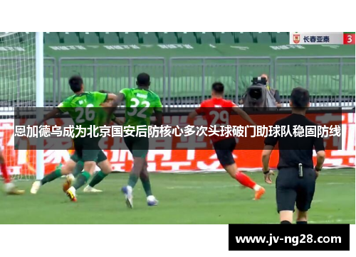 恩加德乌成为北京国安后防核心多次头球破门助球队稳固防线