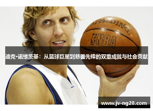 迪克·诺维茨基：从篮球巨星到慈善先锋的双重成就与社会贡献