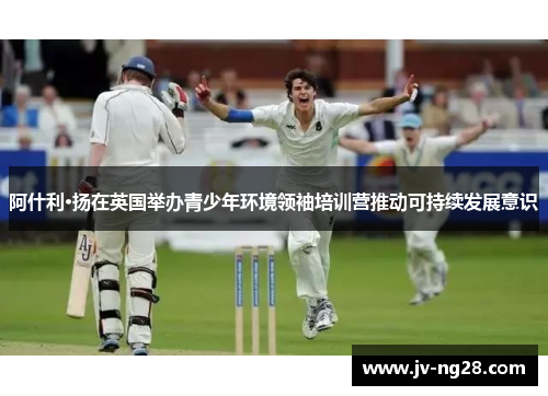 阿什利·扬在英国举办青少年环境领袖培训营推动可持续发展意识