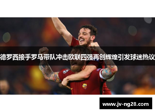 德罗西接手罗马带队冲击欧联四强再创辉煌引发球迷热议