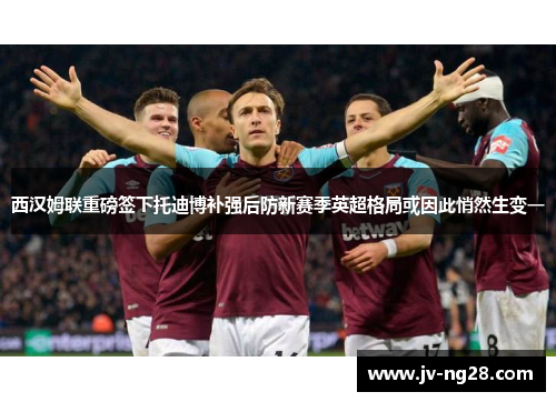 西汉姆联重磅签下托迪博补强后防新赛季英超格局或因此悄然生变一