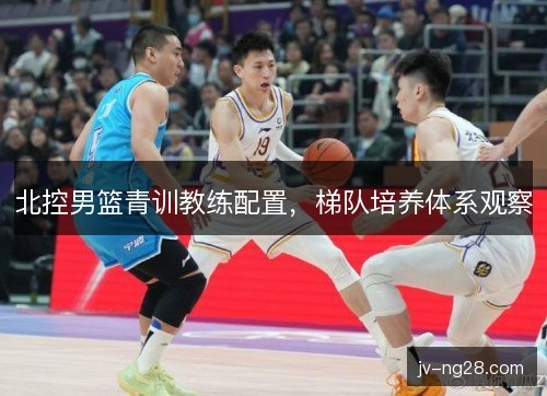 北控男篮青训教练配置,梯队培养体系观察 北控男篮青训教练配置,梯队培养体系观察